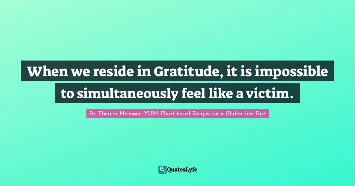 When we reside in Gratitude, it is impossible to simultaneously feel like a victim.