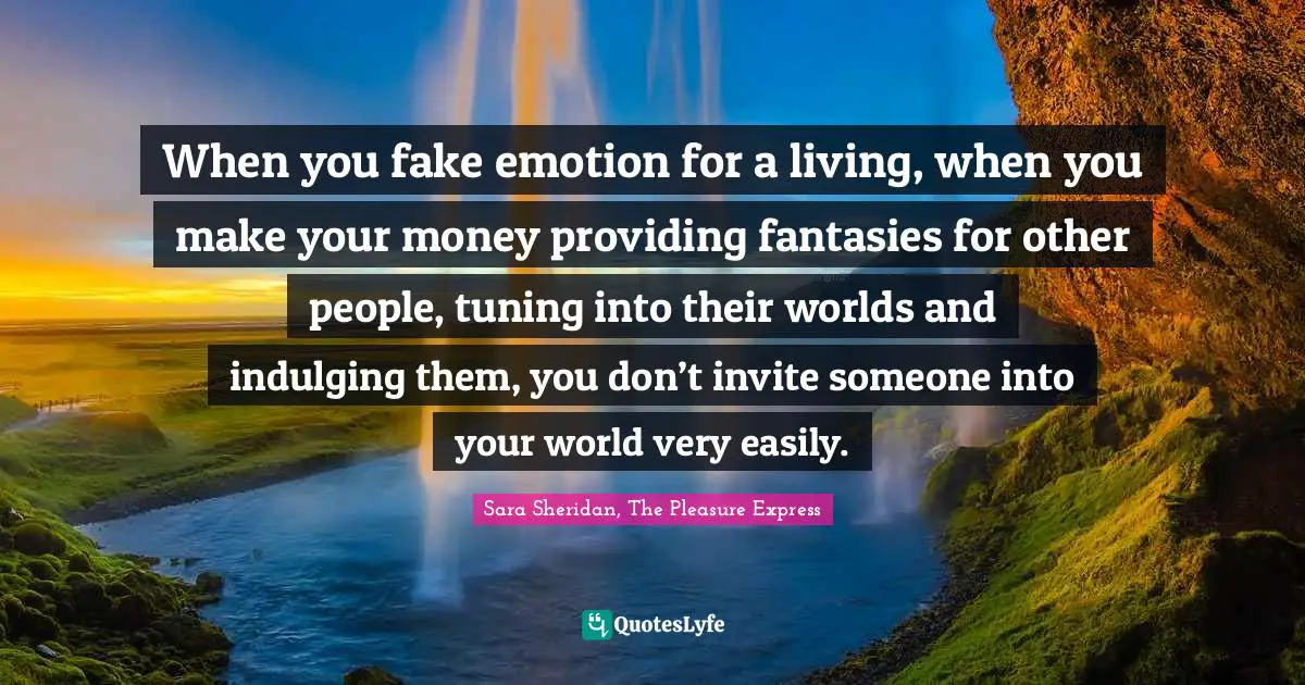 When you fake emotion for a living, when you make your money providing fantasies for other people, tuning into their worlds and indulging them, you don’t invite someone into your world very easily.