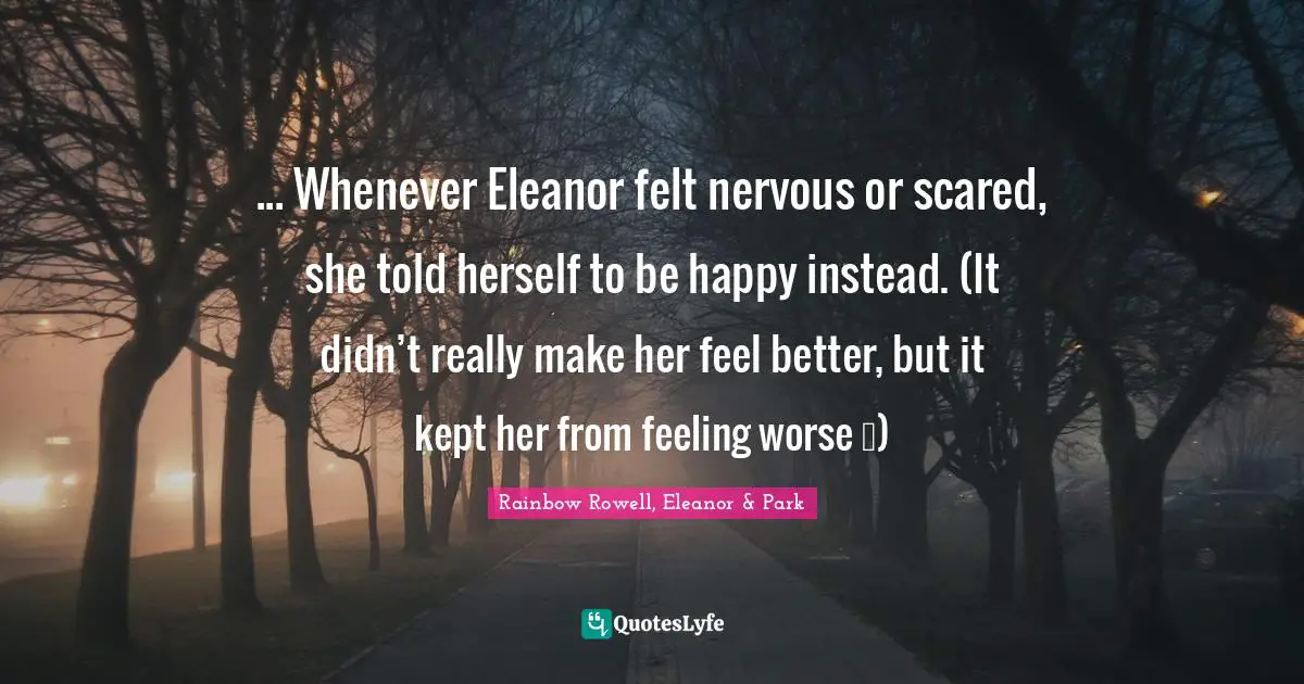 Rainbow Rowell, Eleanor & Park Quotes: "... Whenever Eleanor felt nervous or scared, she told herself to be happy instead. (It didn’t really make her feel better, but it kept her from feeling worse …)"
