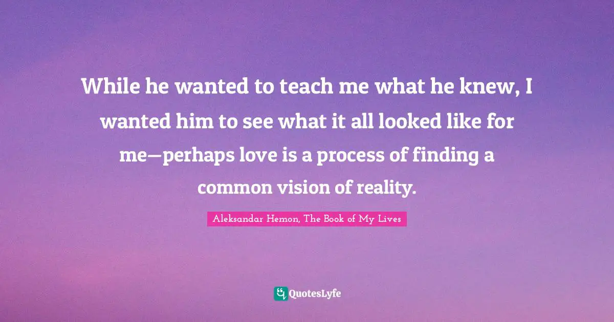 While he wanted to teach me what he knew, I wanted him to see what it all looked like for me—perhaps love is a process of finding a common vision of reality.
