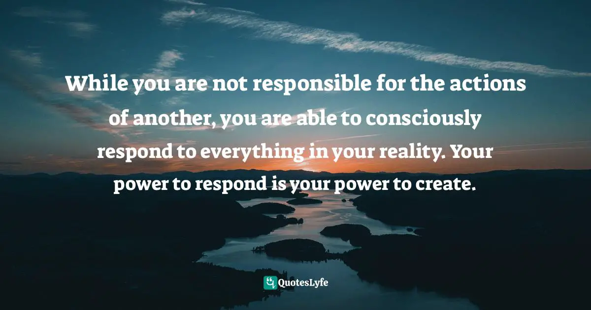 While you are not responsible for the actions of another, you are able to consciously respond to everything in your reality. Your power to respond is your power to create.
