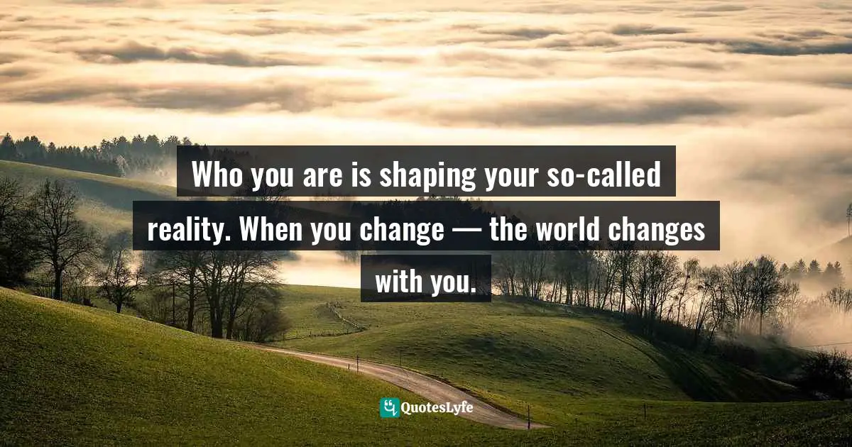 Who you are is shaping your so-called reality. When you change — the world changes with you.