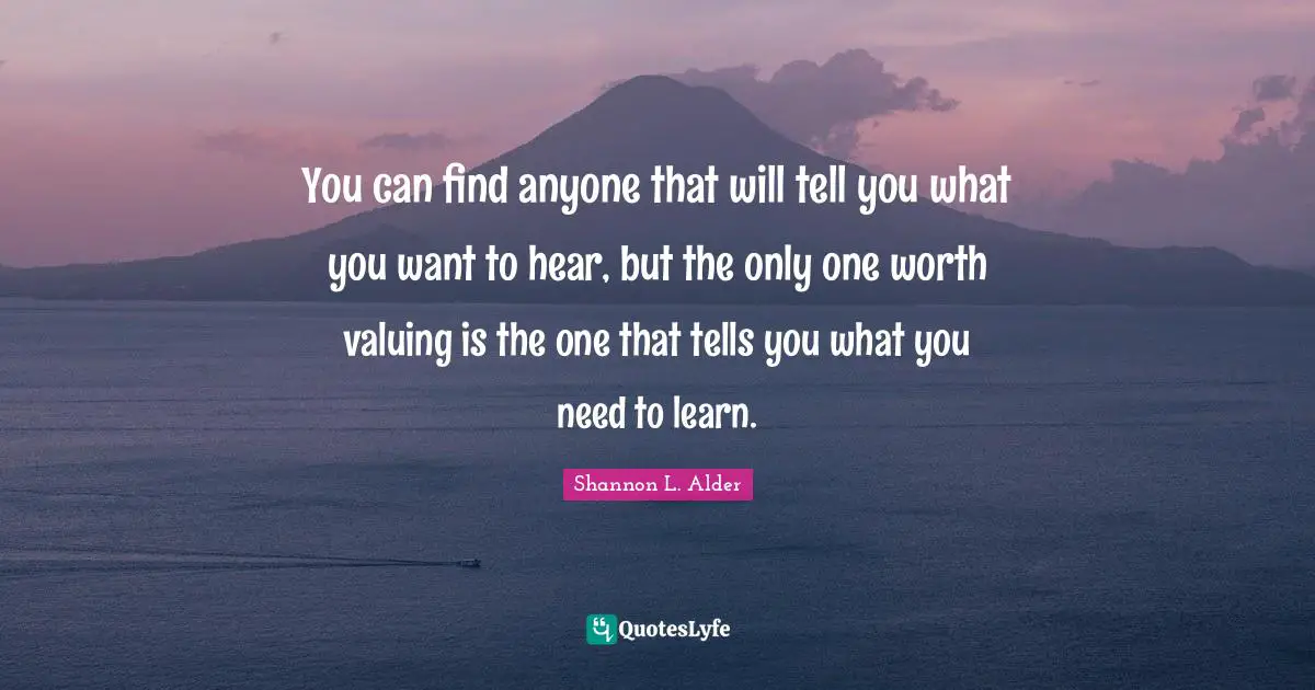 You can find anyone that will tell you what you want to hear, but the only one worth valuing is the one that tells you what you need to learn.