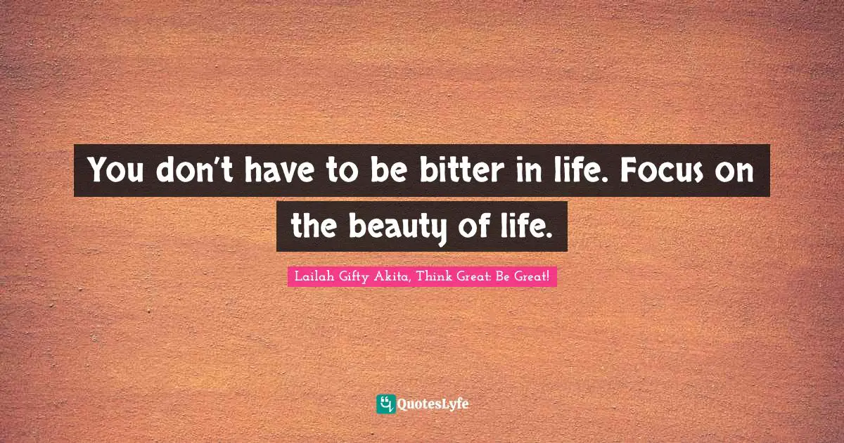 You don’t have to be bitter in life. Focus on the beauty of life.