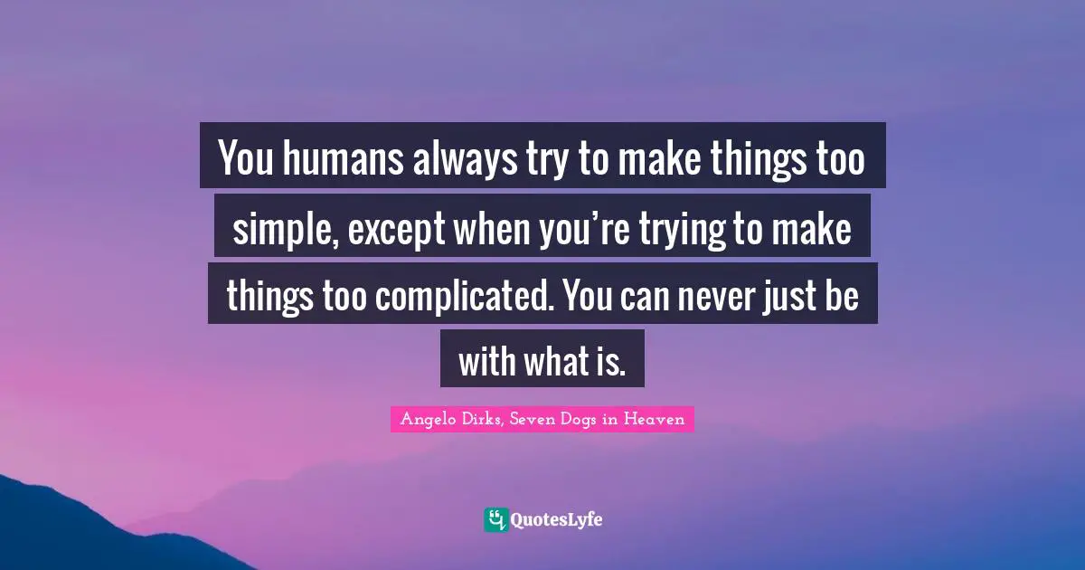 You humans always try to make things too simple, except when you’re trying to make things too complicated. You can never just be with what is.