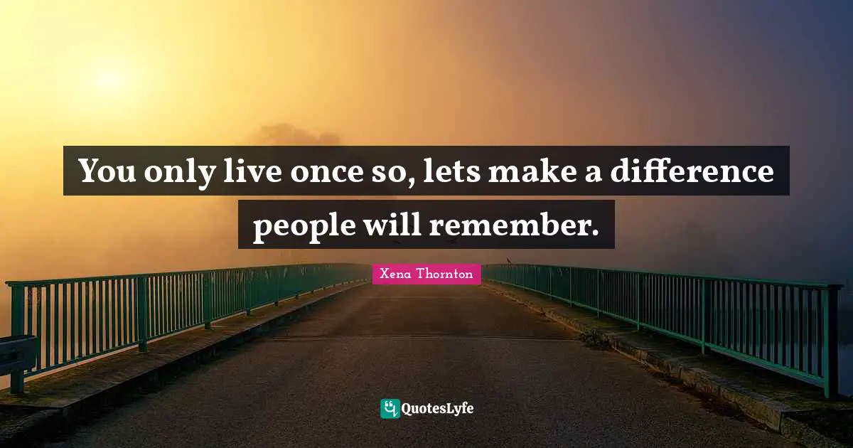 You only live once so, lets make a difference people will remember.