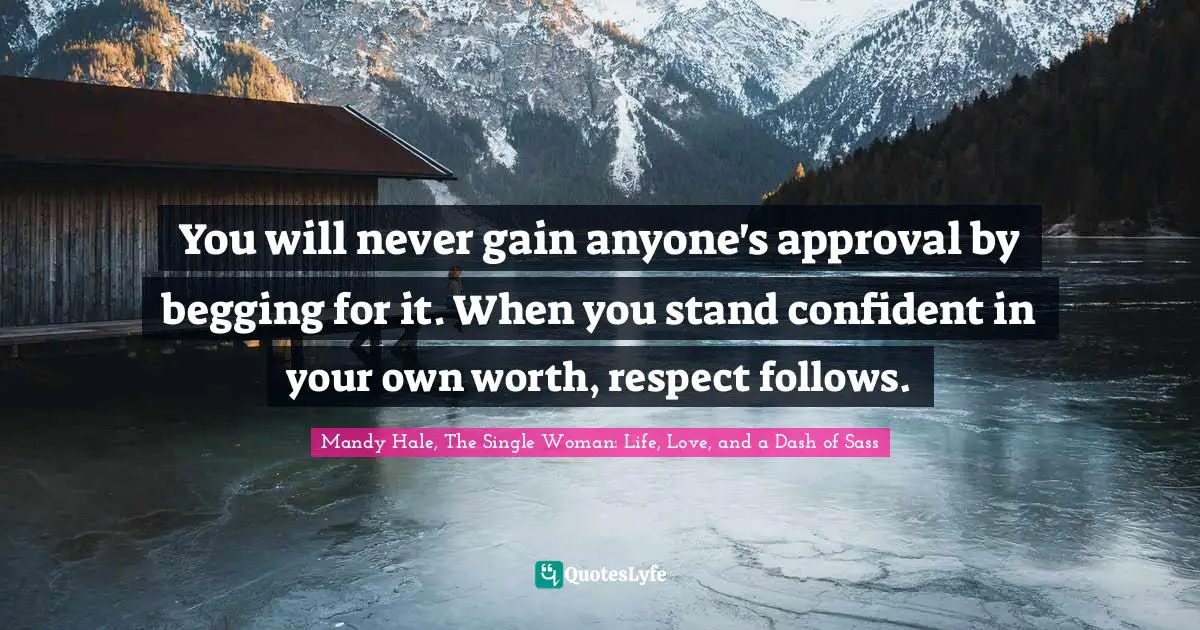 You will never gain anyone's approval by begging for it. When you stand confident in your own worth, respect follows.