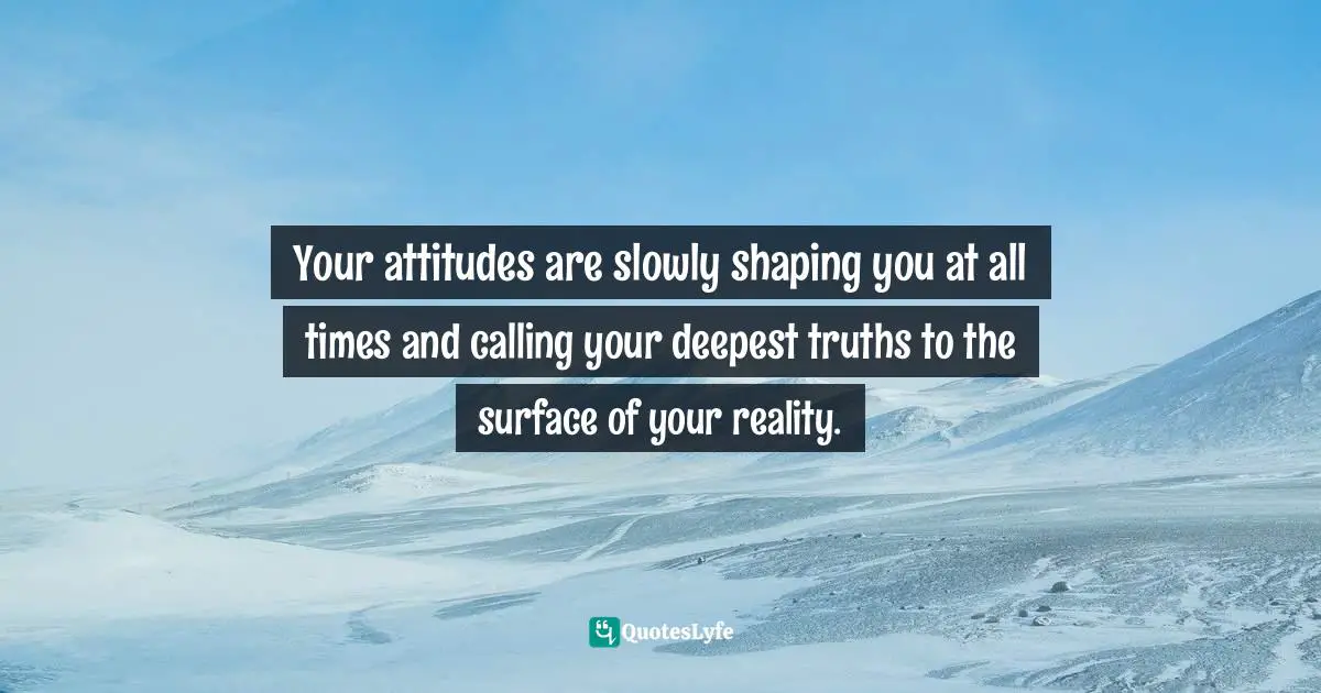 Your attitudes are slowly shaping you at all times and calling your deepest truths to the surface of your reality.