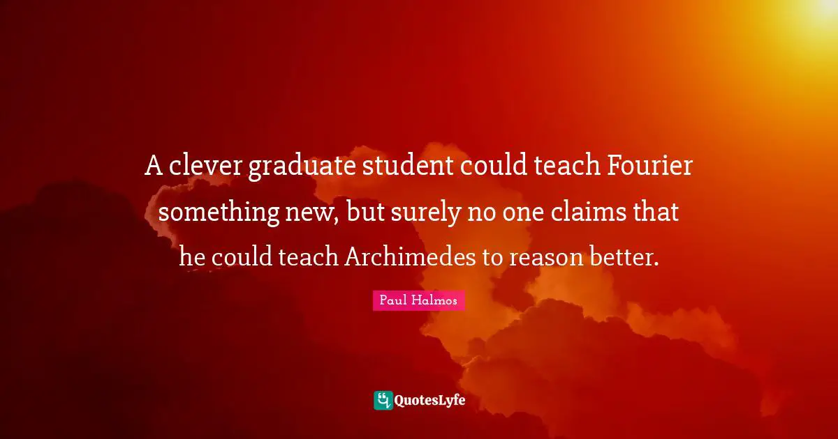 A clever graduate student could teach Fourier something new, but surely no one claims that he could teach Archimedes to reason better.