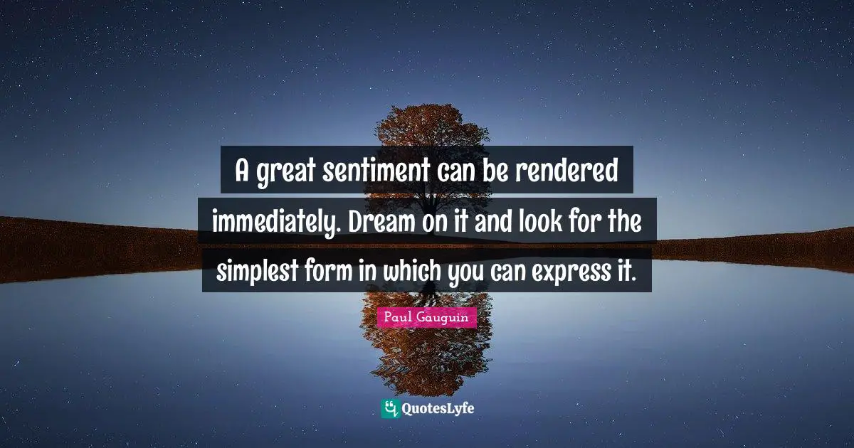 A great sentiment can be rendered immediately. Dream on it and look for the simplest form in which you can express it.