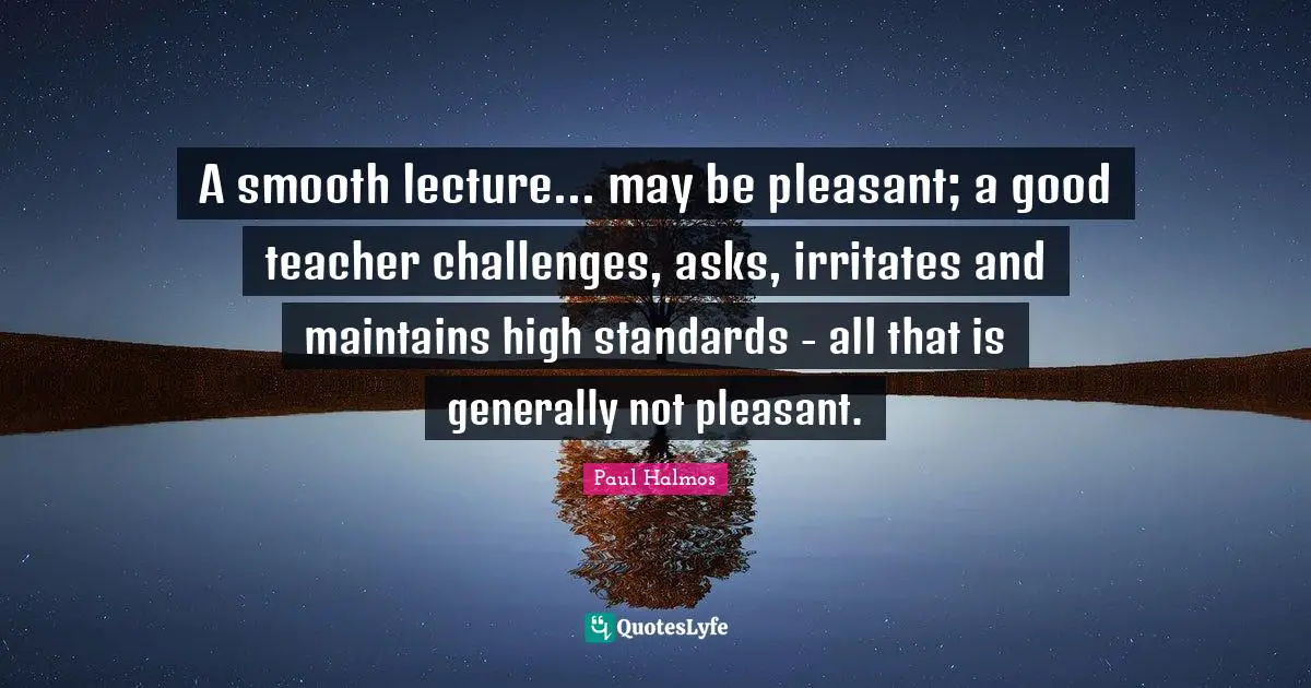 A smooth lecture... may be pleasant; a good teacher challenges, asks, irritates and maintains high standards - all that is generally not pleasant.