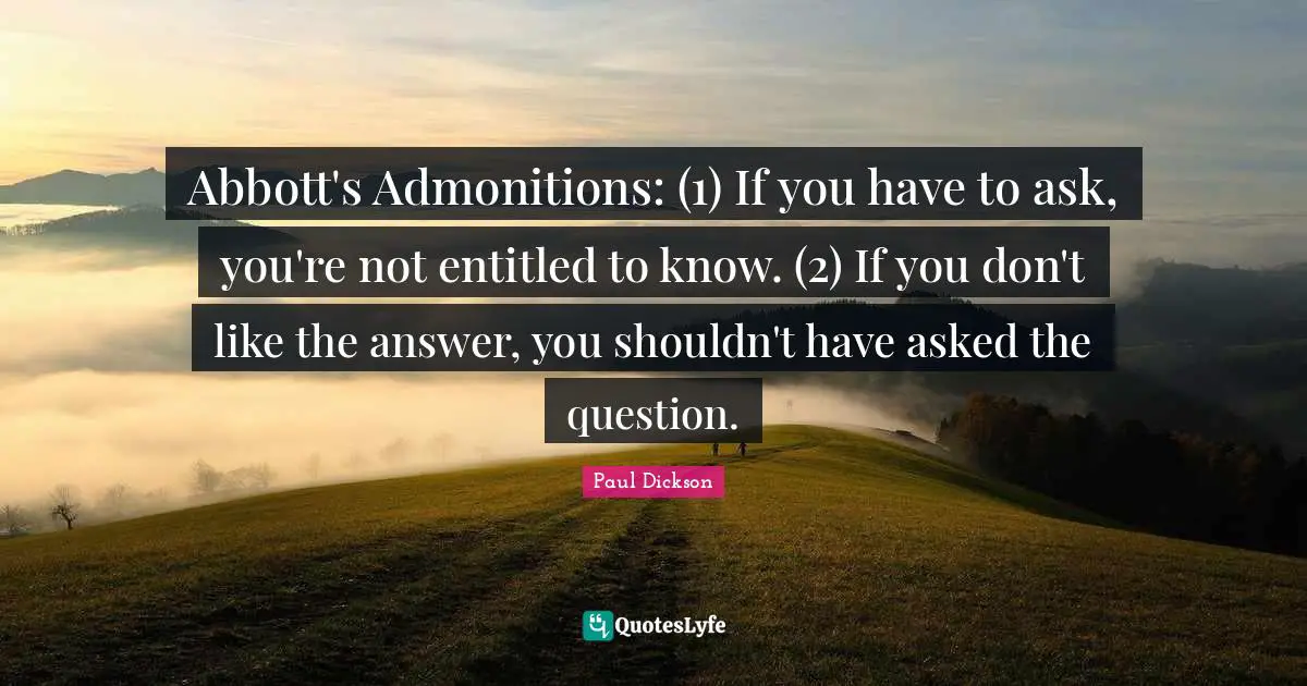 Abbott's Admonitions: (1) If you have to ask, you're not entitled to know. (2) If you don't like the answer, you shouldn't have asked the question.
