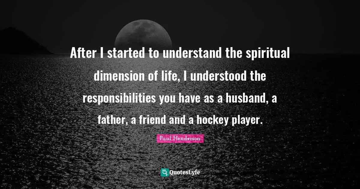After I started to understand the spiritual dimension of life, I understood the responsibilities you have as a husband, a father, a friend and a hockey player.