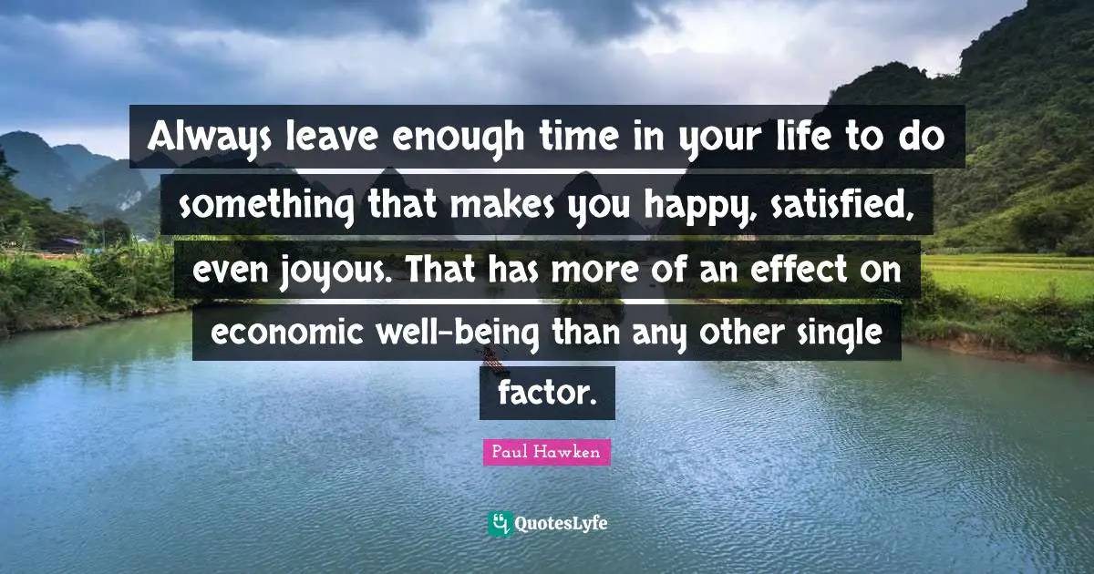 Always leave enough time in your life to do something that makes you happy, satisfied, even joyous. That has more of an effect on economic well-being than any other single factor.