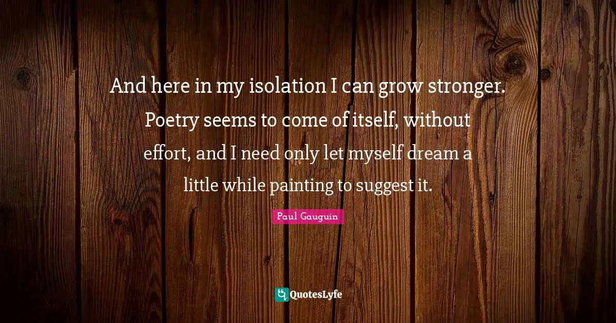 And here in my isolation I can grow stronger. Poetry seems to come of itself, without effort, and I need only let myself dream a little while painting to suggest it.
