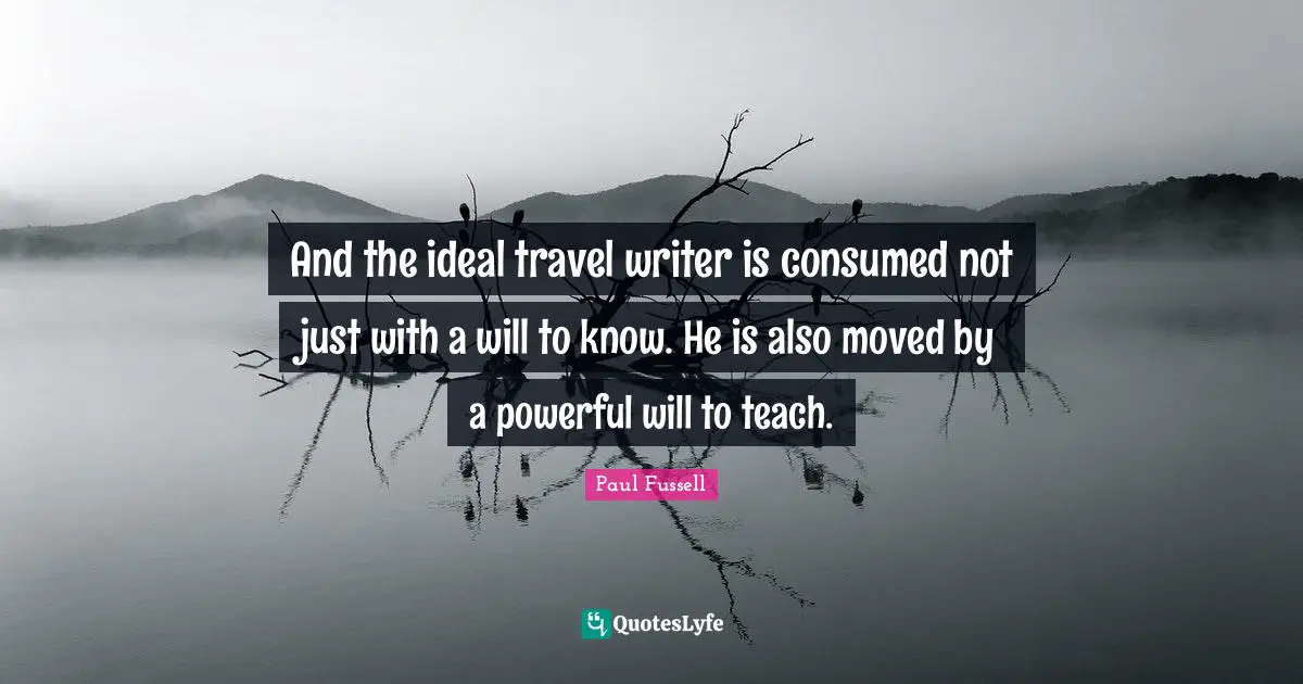 And the ideal travel writer is consumed not just with a will to know. He is also moved by a powerful will to teach.