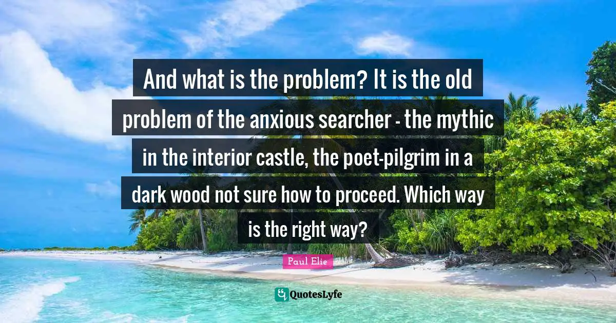 And what is the problem? It is the old problem of the anxious searcher - the mythic in the interior castle, the poet-pilgrim in a dark wood not sure how to proceed. Which way is the right way?