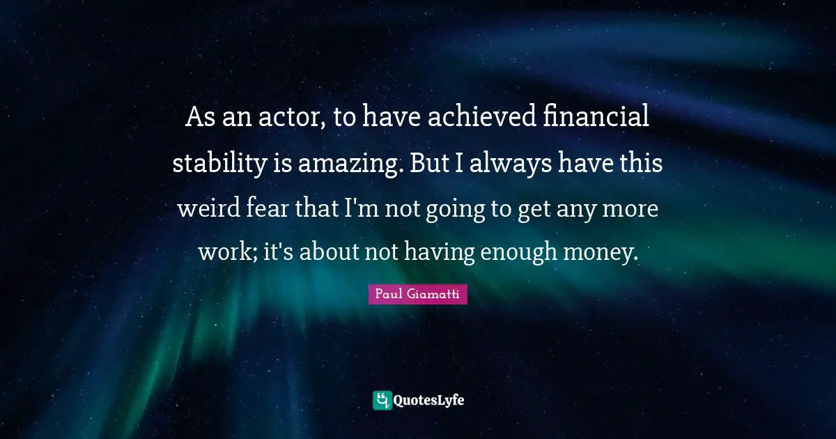 As an actor, to have achieved financial stability is amazing. But I always have this weird fear that I'm not going to get any more work; it's about not having enough money.