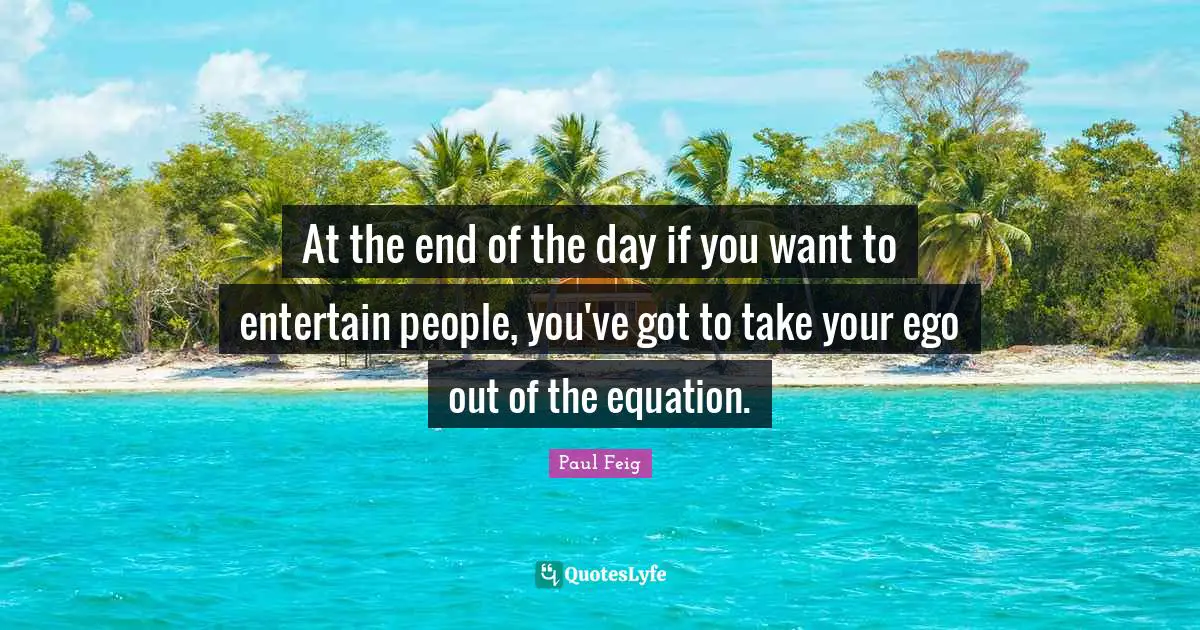 At the end of the day if you want to entertain people, you've got to take your ego out of the equation.