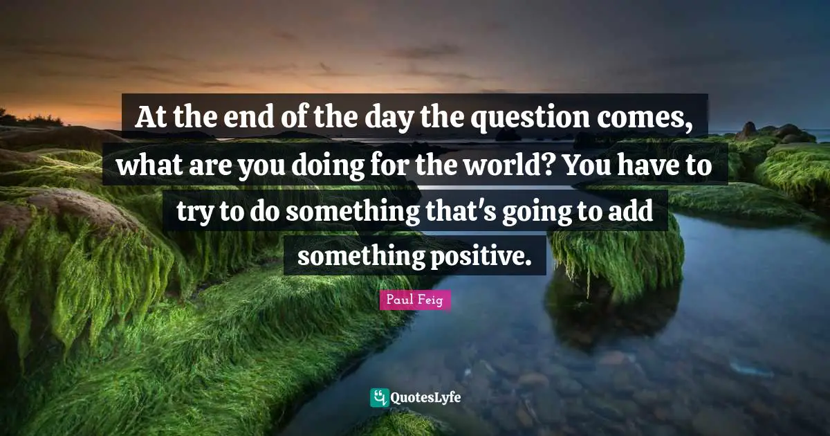 At the end of the day the question comes, what are you doing for the world? You have to try to do something that's going to add something positive.