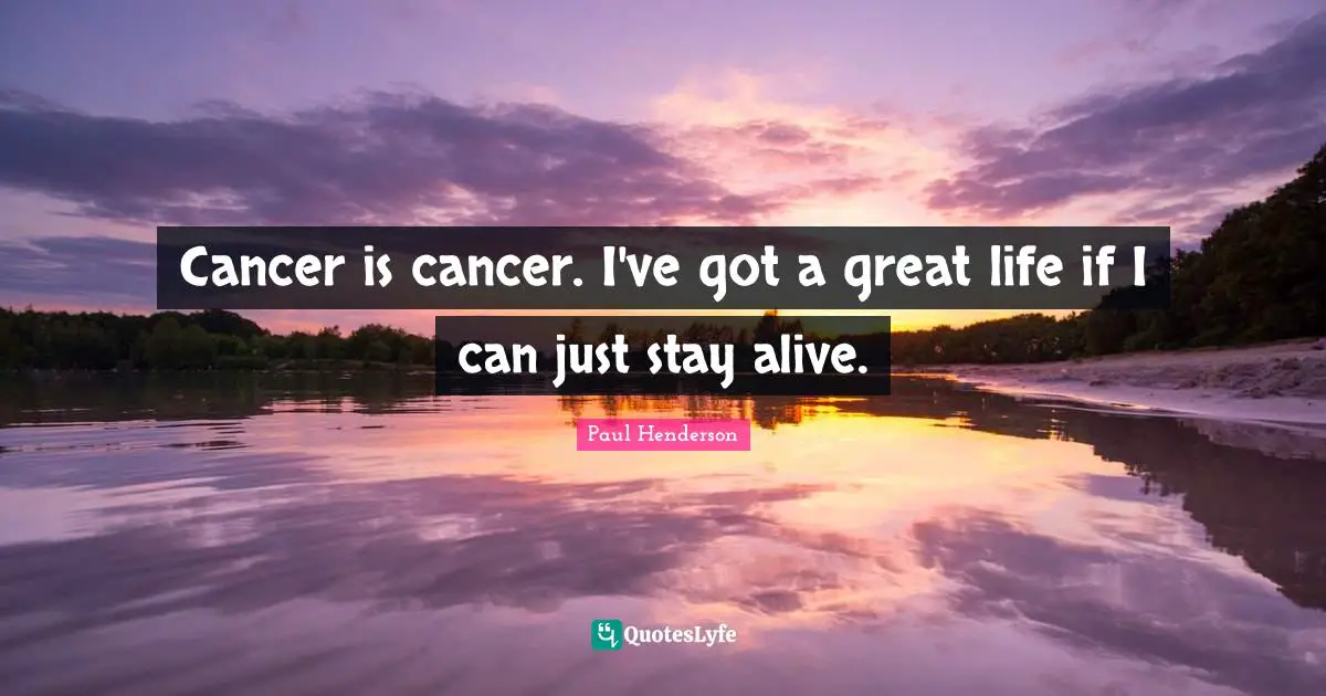 Cancer is cancer. I've got a great life if I can just stay alive.