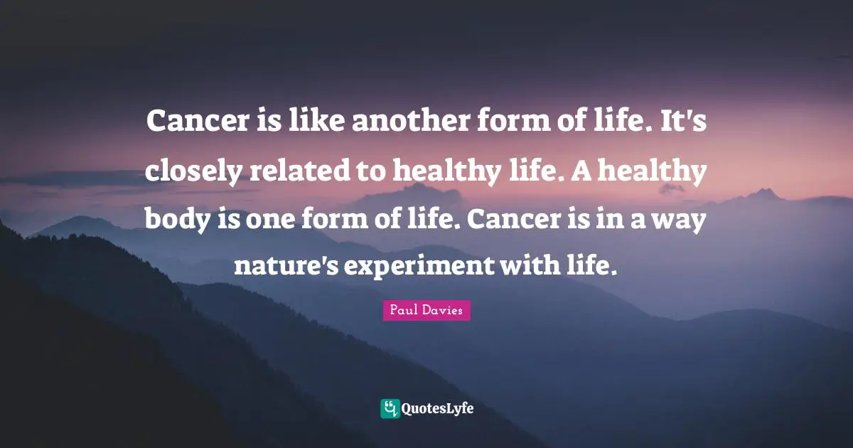 Cancer is like another form of life. It's closely related to healthy life. A healthy body is one form of life. Cancer is in a way nature's experiment with life.