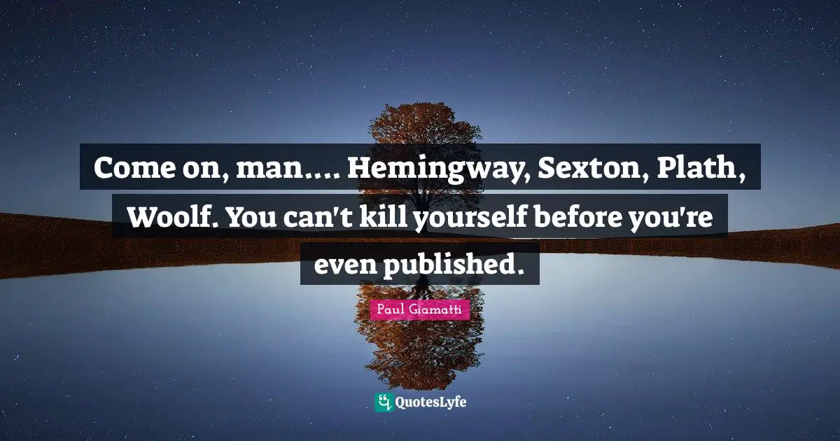 Come on, man.... Hemingway, Sexton, Plath, Woolf. You can't kill yourself before you're even published.