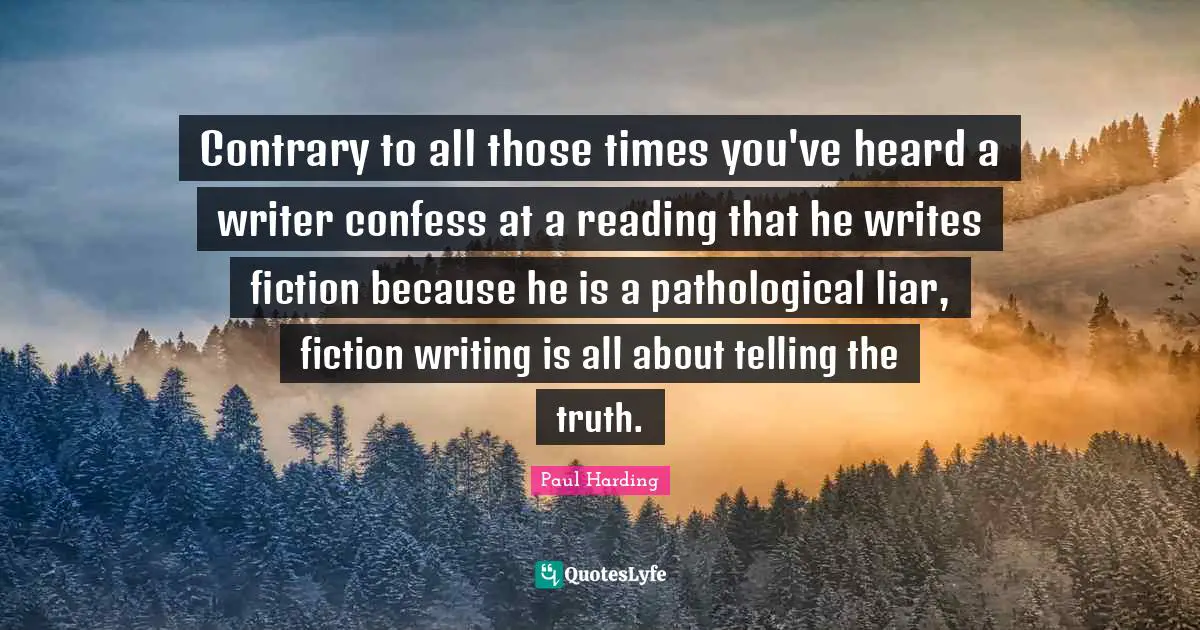 Pathological Liar Quotes: "Contrary to all those times you've heard a writer confess at a reading that he writes fiction because he is a pathological liar, fiction writing is all about telling the truth."