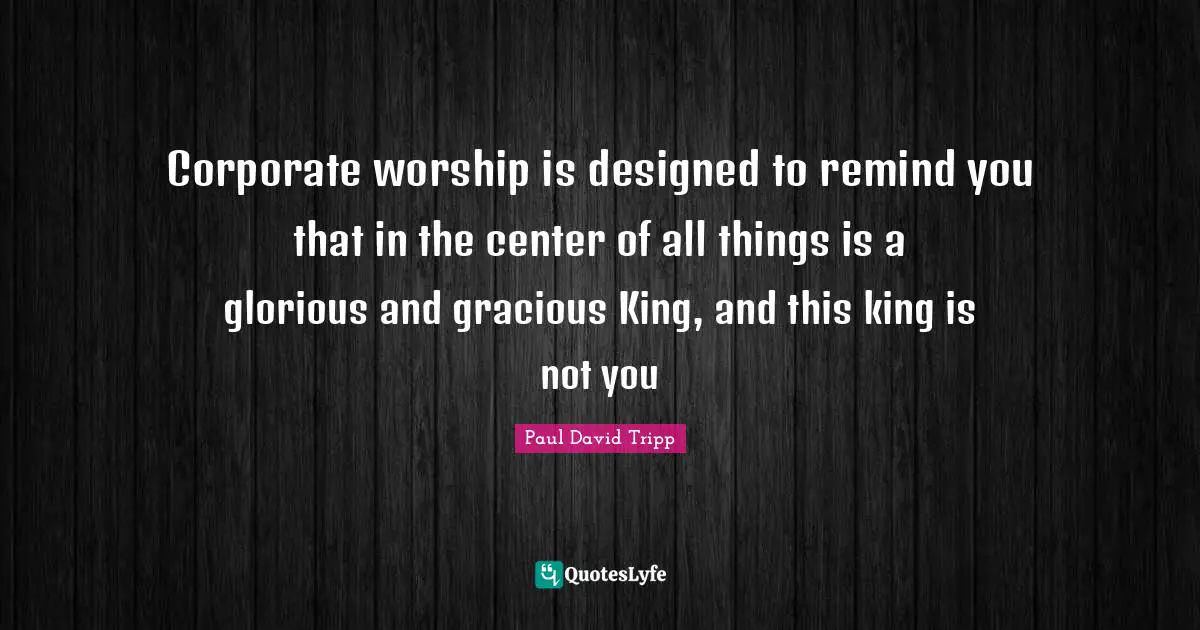 Corporate worship is designed to remind you that in the center of all things is a glorious and gracious King, and this king is not you