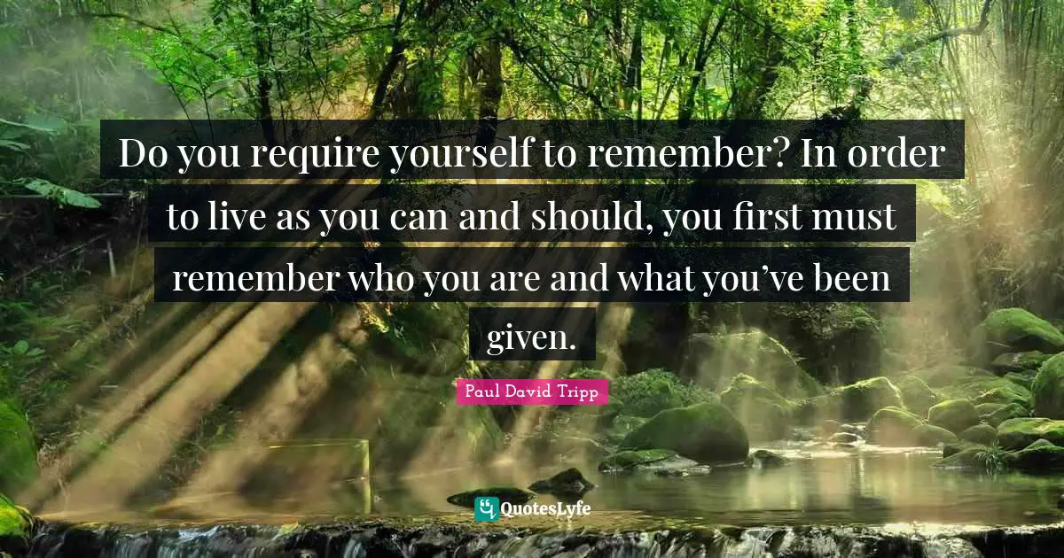 Do you require yourself to remember? In order to live as you can and should, you first must remember who you are and what you’ve been given.