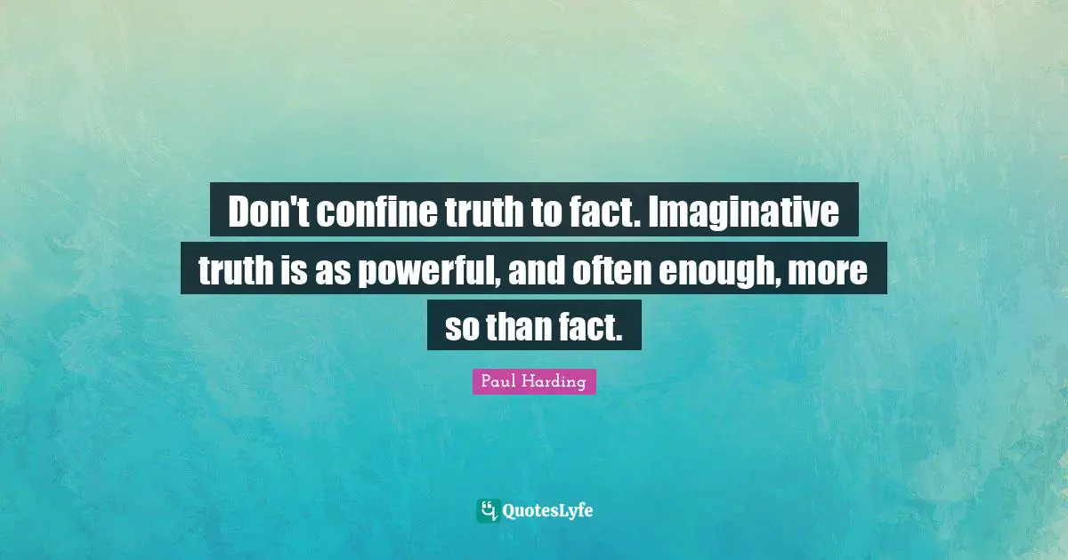 Don't confine truth to fact. Imaginative truth is as powerful, and often enough, more so than fact.