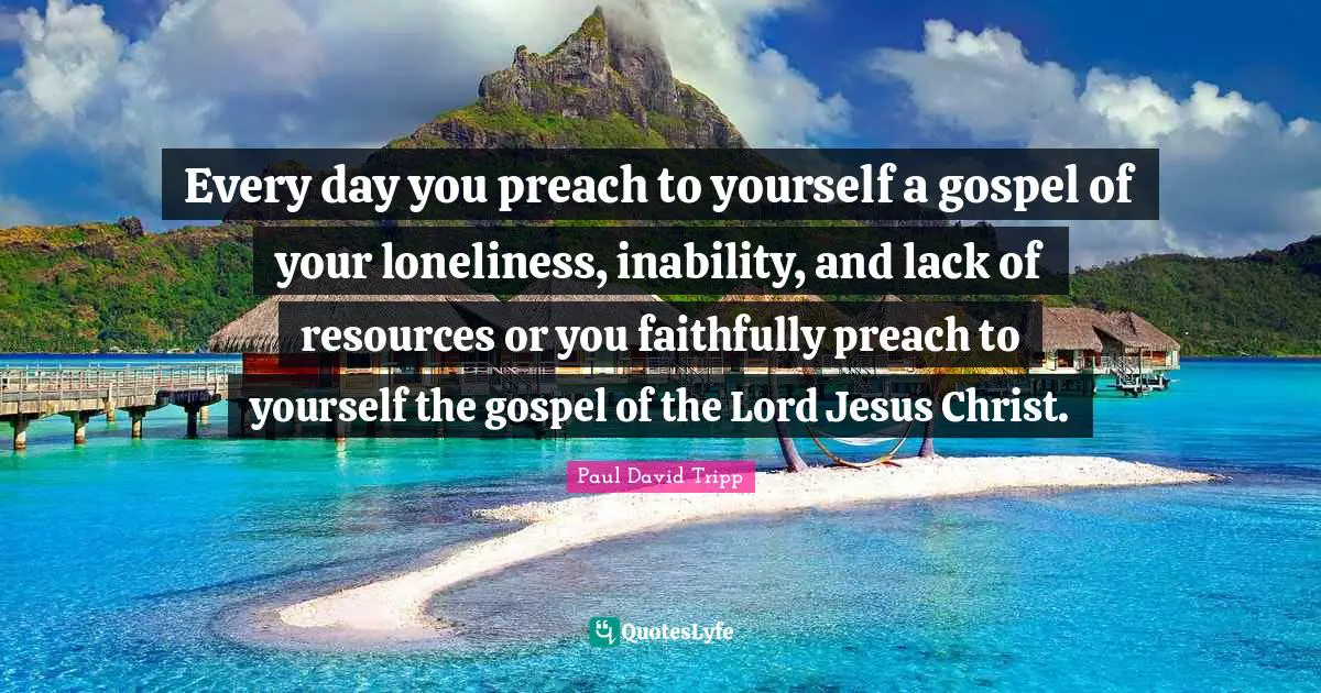 Every day you preach to yourself a gospel of your loneliness, inability, and lack of resources or you faithfully preach to yourself the gospel of the Lord Jesus Christ.