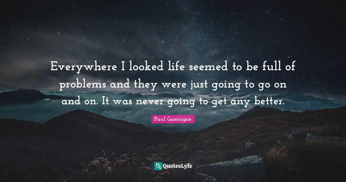 Everywhere I looked life seemed to be full of problems and they were just going to go on and on. It was never going to get any better.