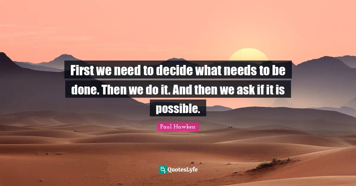 First we need to decide what needs to be done. Then we do it. And then we ask if it is possible.