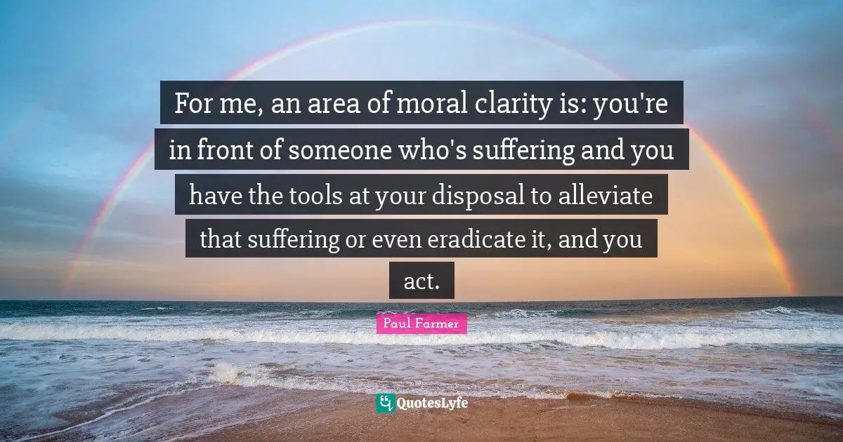 For me, an area of moral clarity is: you're in front of someone who's suffering and you have the tools at your disposal to alleviate that suffering or even eradicate it, and you act.