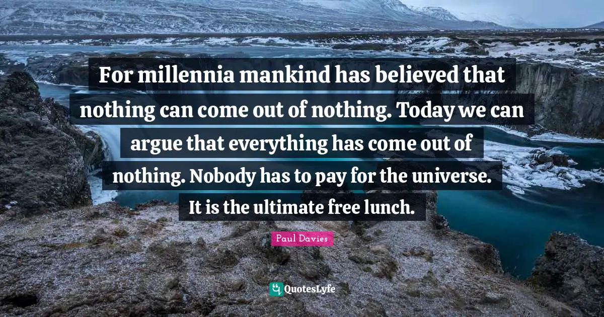 For millennia mankind has believed that nothing can come out of nothing. Today we can argue that everything has come out of nothing. Nobody has to pay for the universe. It is the ultimate free lunch.