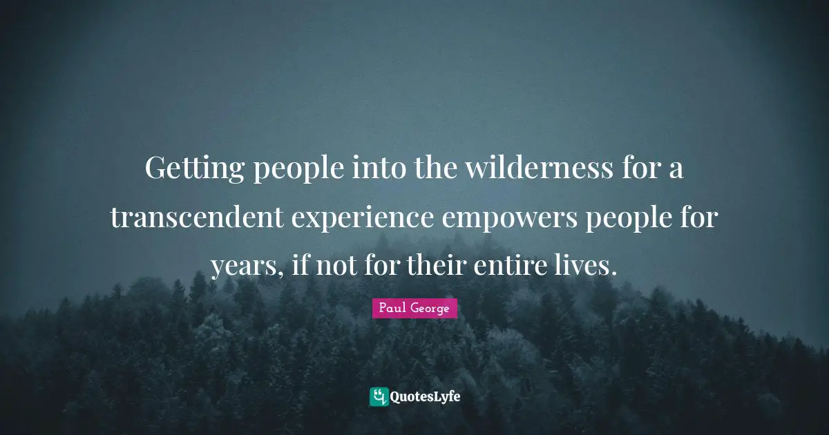 Getting people into the wilderness for a transcendent experience empowers people for years, if not for their entire lives.