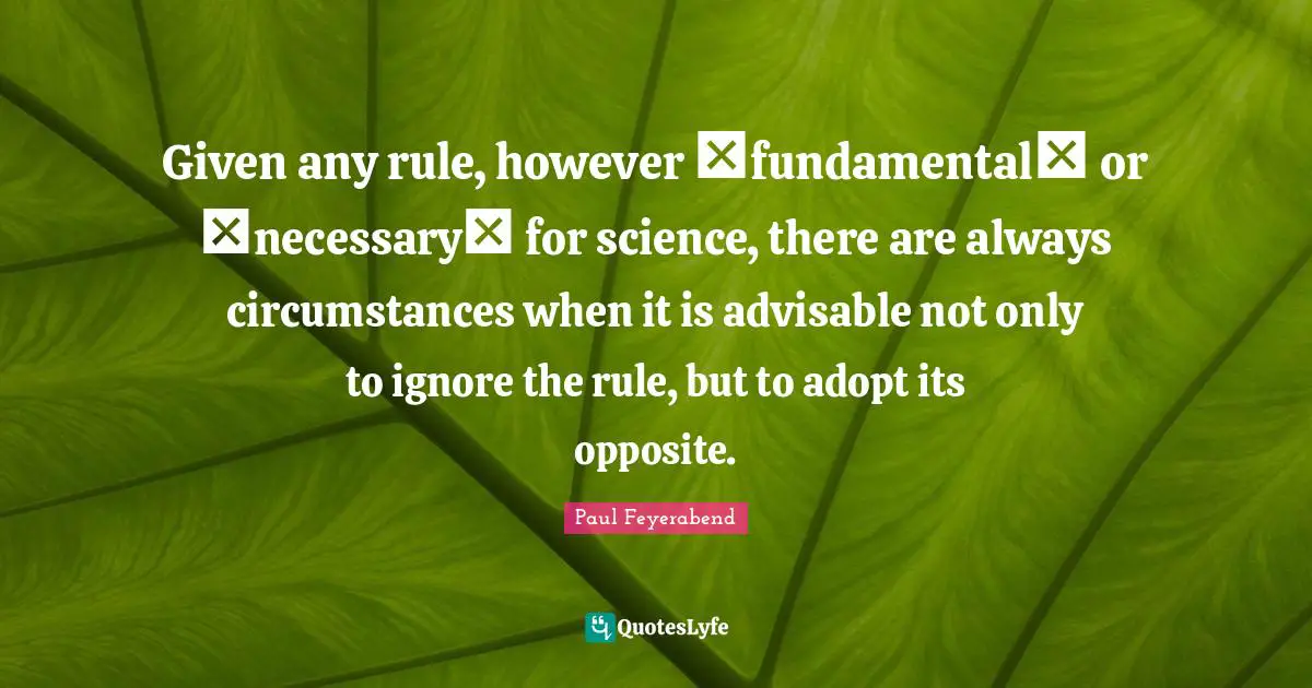 Given any rule, however �fundamental� or �necessary� for science, there are always circumstances when it is advisable not only to ignore the rule, but to adopt its opposite.