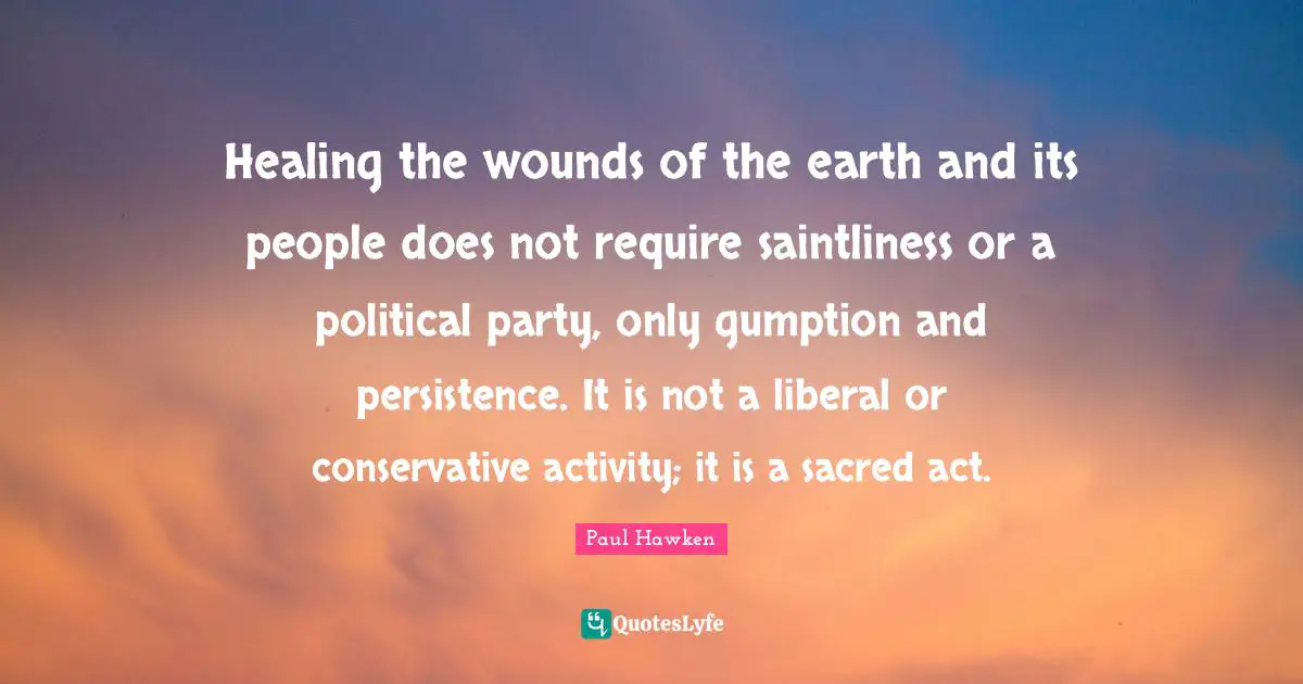 Healing the wounds of the earth and its people does not require saintliness or a political party, only gumption and persistence. It is not a liberal or conservative activity; it is a sacred act.