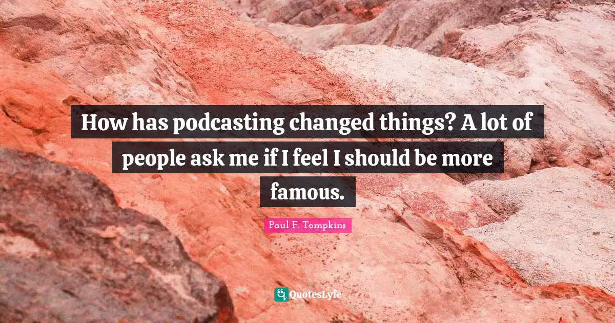 How has podcasting changed things? A lot of people ask me if I feel I should be more famous.