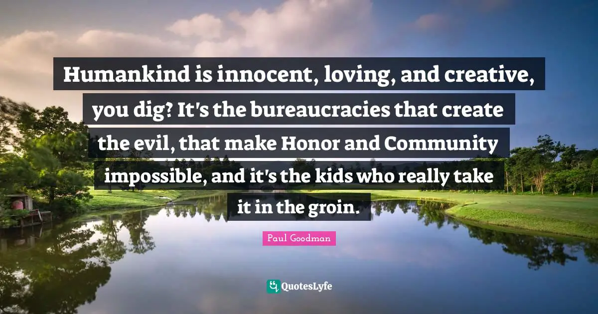 Humankind is innocent, loving, and creative, you dig? It's the bureaucracies that create the evil, that make Honor and Community impossible, and it's the kids who really take it in the groin.