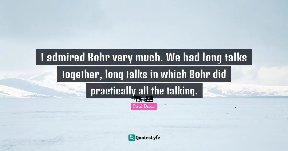 I admired Bohr very much. We had long talks together, long talks in which Bohr did practically all the talking.
