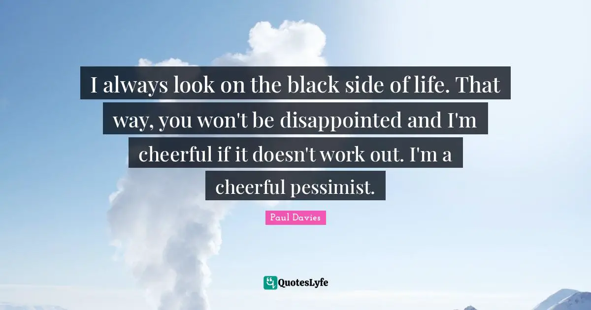 I always look on the black side of life. That way, you won't be disappointed and I'm cheerful if it doesn't work out. I'm a cheerful pessimist.