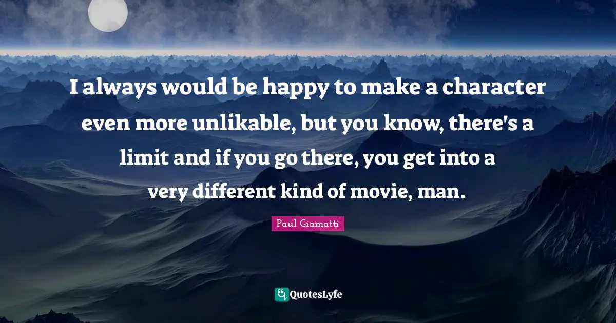 I always would be happy to make a character even more unlikable, but you know, there's a limit and if you go there, you get into a very different kind of movie, man.