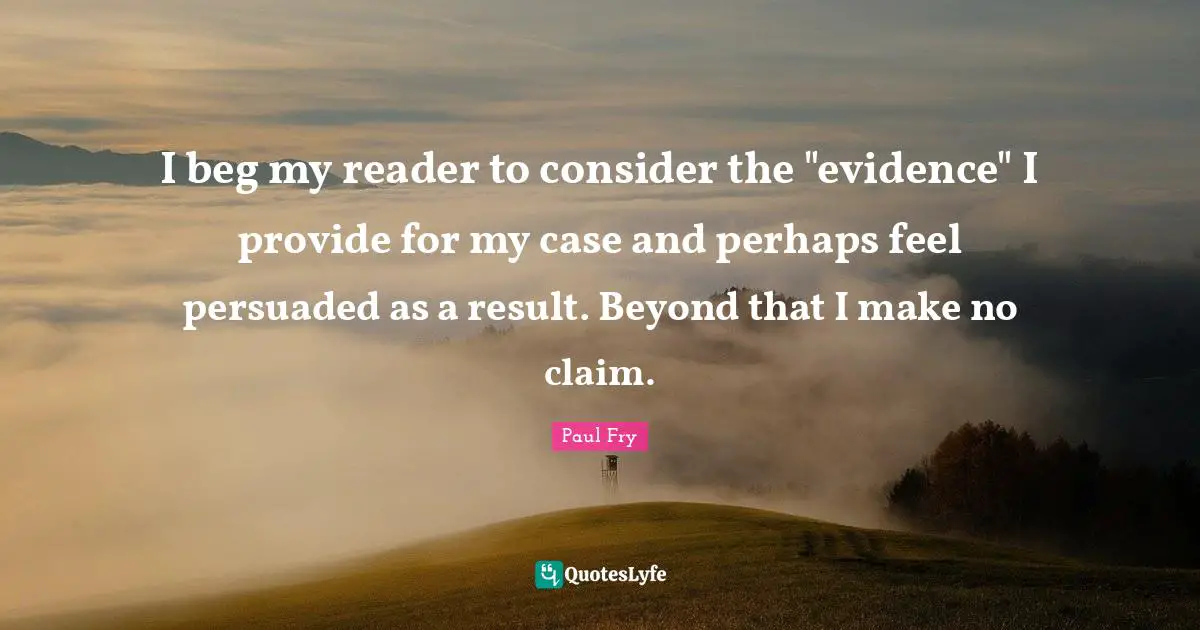 I beg my reader to consider the "evidence" I provide for my case and perhaps feel persuaded as a result. Beyond that I make no claim.