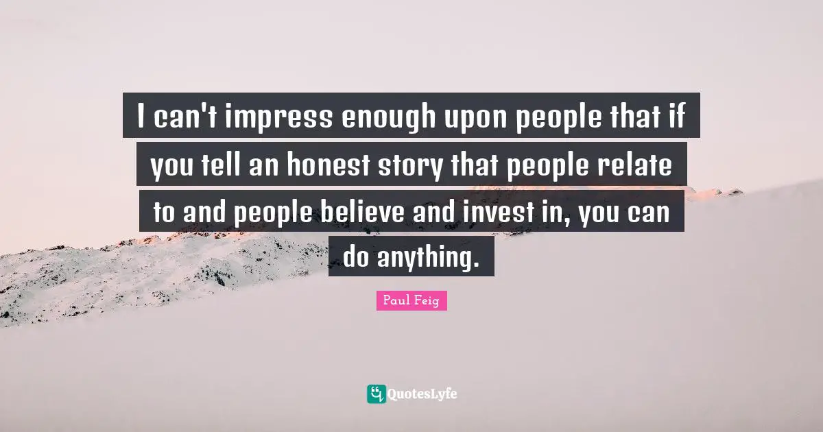 I can't impress enough upon people that if you tell an honest story that people relate to and people believe and invest in, you can do anything.