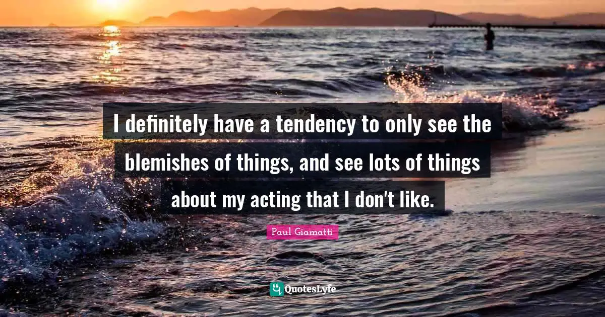 I definitely have a tendency to only see the blemishes of things, and see lots of things about my acting that I don't like.