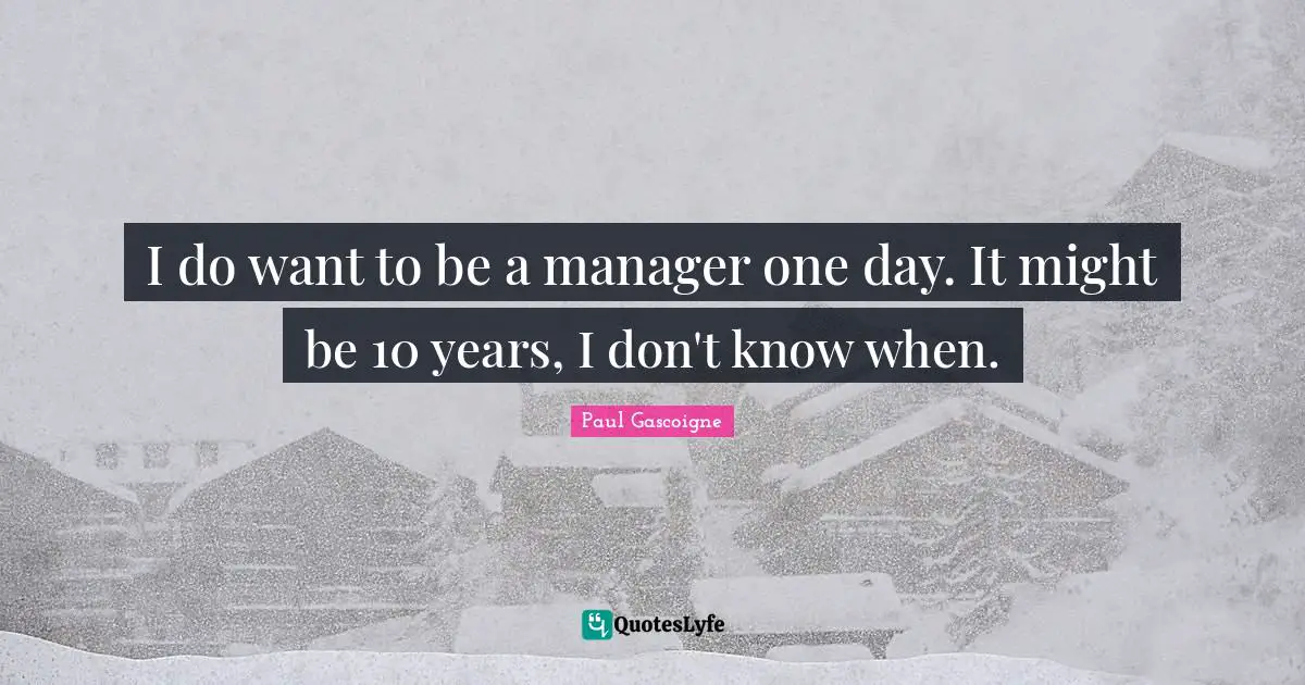 I do want to be a manager one day. It might be 10 years, I don't know when.