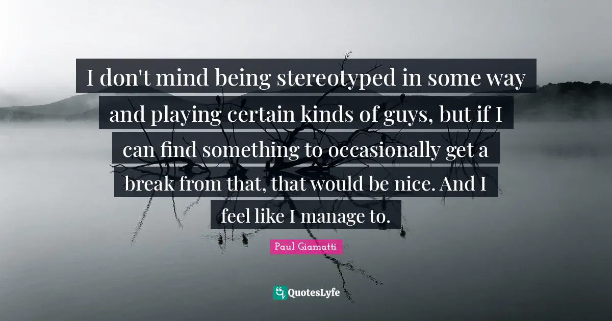 I don't mind being stereotyped in some way and playing certain kinds of guys, but if I can find something to occasionally get a break from that, that would be nice. And I feel like I manage to.