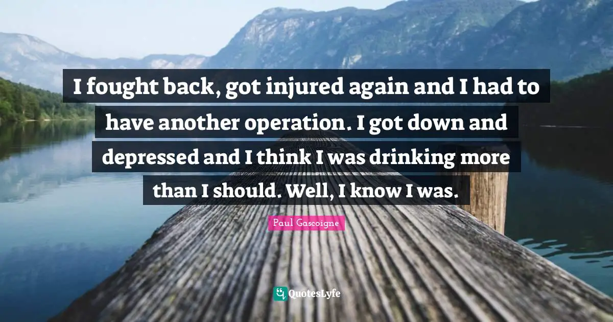 I fought back, got injured again and I had to have another operation. I got down and depressed and I think I was drinking more than I should. Well, I know I was.